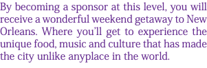 By becoming a sponsor at this level, you will receive a wonderful weekend getaway to New Orleans. Where you'll get to experience the unique food, music and culture that has made the city unlike anyplace in the world. 