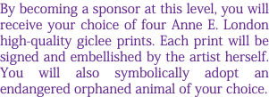 By becoming a sponsor at this level, you will receive your choice of four Anne E. London high-quality giclee prints. Each print will be signed and embellished by the artist herself. You will also symbolically adopt an endangered orphaned animal of your choice.