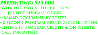 Presenting: $25,000 -Week for two at the exclusive joubert african lodges -Framed documentary poster -10 second program opening/close listing -Listing in program credits & on website, -call for details
