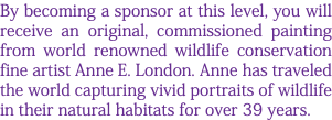 By becoming a sponsor at this level, you will receive an original, commissioned painting from world renowned wildlife conservation fine artist Anne E. London. Anne has traveled the world capturing vivid portraits of wildlife in their natural habitats for over 39 years.