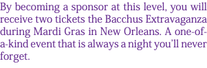 By becoming a sponsor at this level, you will receive two tickets the Bacchus Extravaganza during Mardi Gras in New Orleans. A one-of-a-kind event that is always a night you'll never forget. 