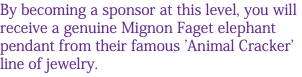 By becoming a sponsor at this level, you will receive a genuine Mignon Faget elephant pendant from their famous 'Animal Cracker' line of jewelry. 